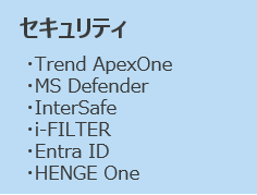 セキュリティ
・Trend ApexOne
・MS Defender
・InterSafe
・i-FILTER
・Entra ID
・HENGE One